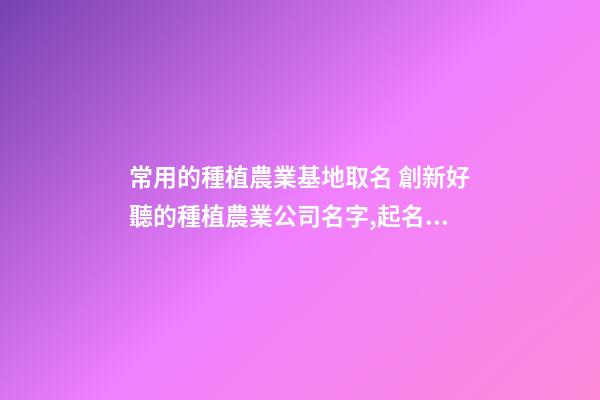 常用的種植農業基地取名 創新好聽的種植農業公司名字,起名之家-第1張-公司起名-玄機派